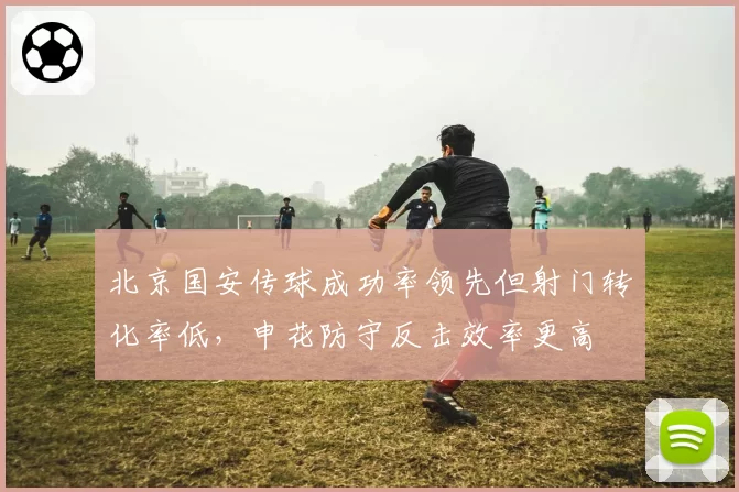 北京国安传球成功率领先但射门转化率低，申花防守反击效率更高