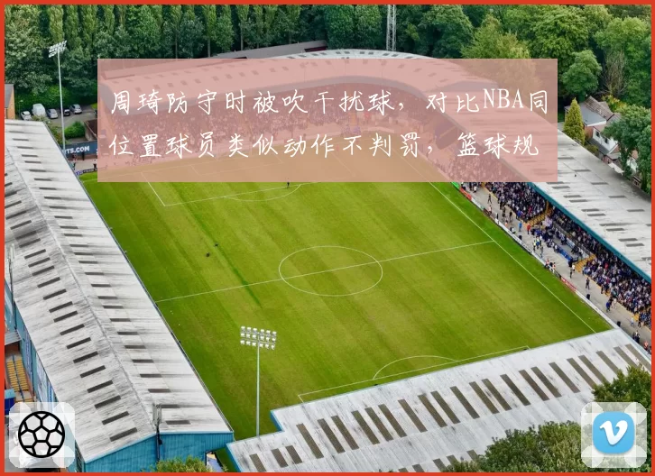 周琦防守时被吹干扰球，对比NBA同位置球员类似动作不判罚，篮球规则国际标准不一引讨论