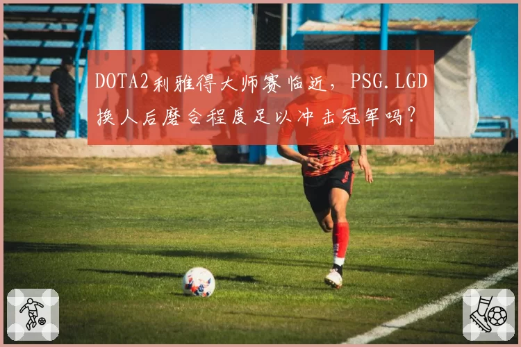 DOTA2利雅得大师赛临近，PSG.LGD换人后磨合程度足以冲击冠军吗？