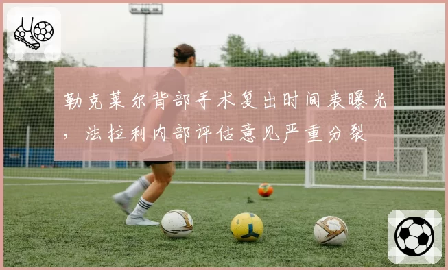 勒克莱尔背部手术复出时间表曝光,法拉利内部评估意见严重分裂