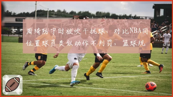 周琦防守时被吹干扰球，对比NBA同位置球员类似动作不判罚，篮球规则国际标准不一引讨论