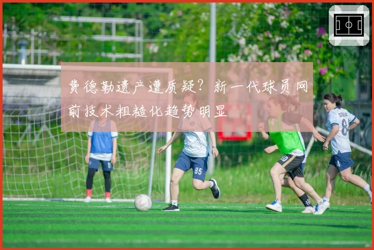 费德勒遗产遭质疑？新一代球员网前技术粗糙化趋势明显