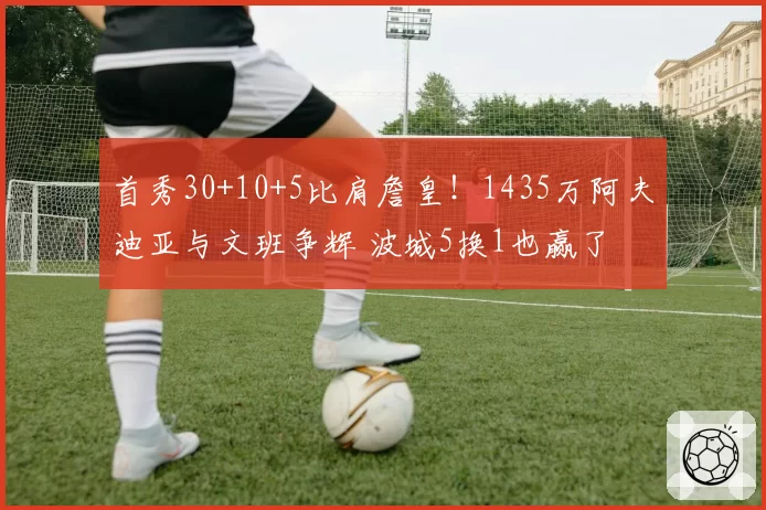 首秀30+10+5比肩詹皇！1435万阿夫迪亚与文班争辉 波城5换1也赢了
