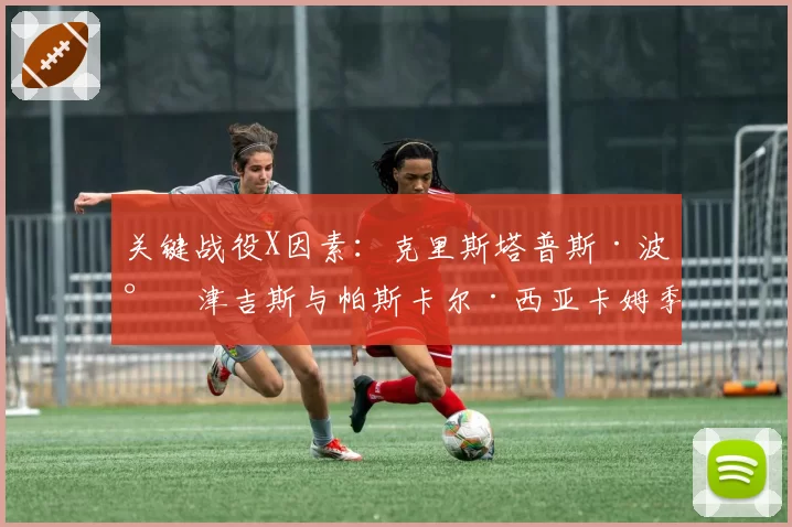关键战役X因素：克里斯塔普斯·波尔津吉斯与帕斯卡尔·西亚卡姆季后赛角色分析