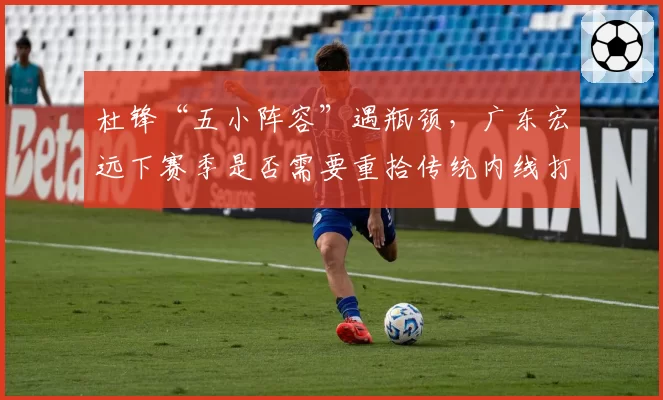 杜锋“五小阵容”遇瓶颈,广东宏远下赛季是否需要重拾传统内线打法