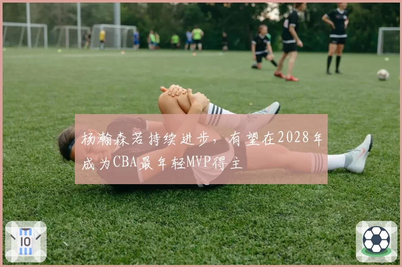 杨瀚森若持续进步，有望在2028年成为CBA最年轻MVP得主