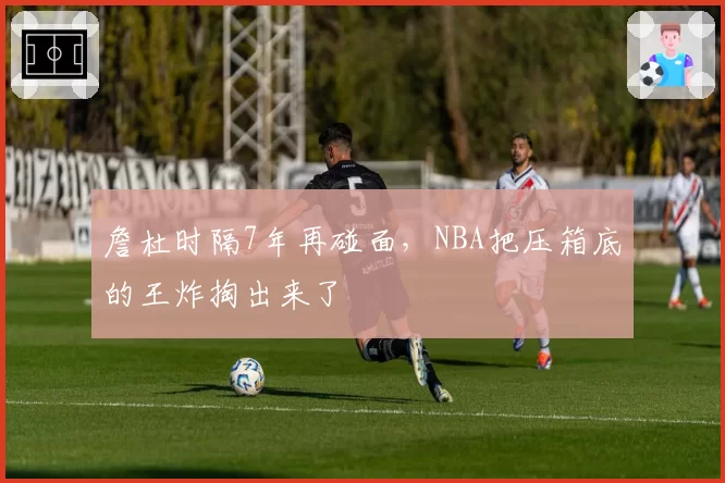 詹杜时隔7年再碰面,NBA把压箱底的王炸掏出来了