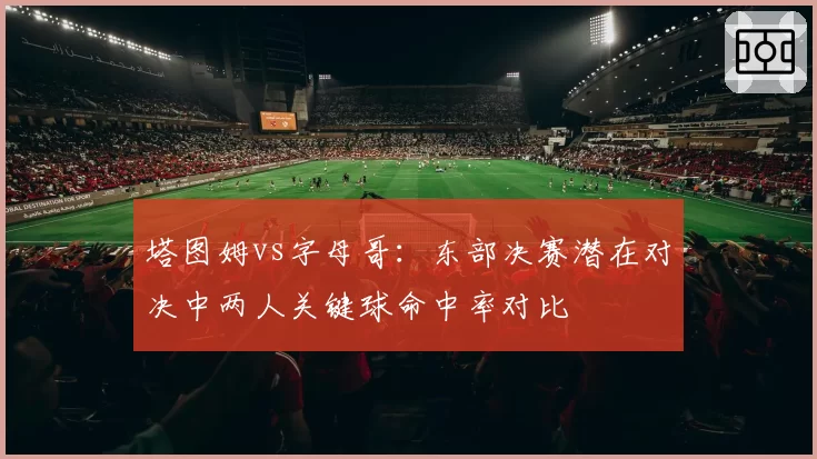 塔图姆vs字母哥：东部决赛潜在对决中两人关键球命中率对比