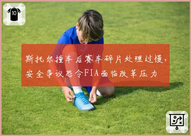 斯托尔撞车后赛车碎片处理过慢，安全争议恐令FIA面临改革压力