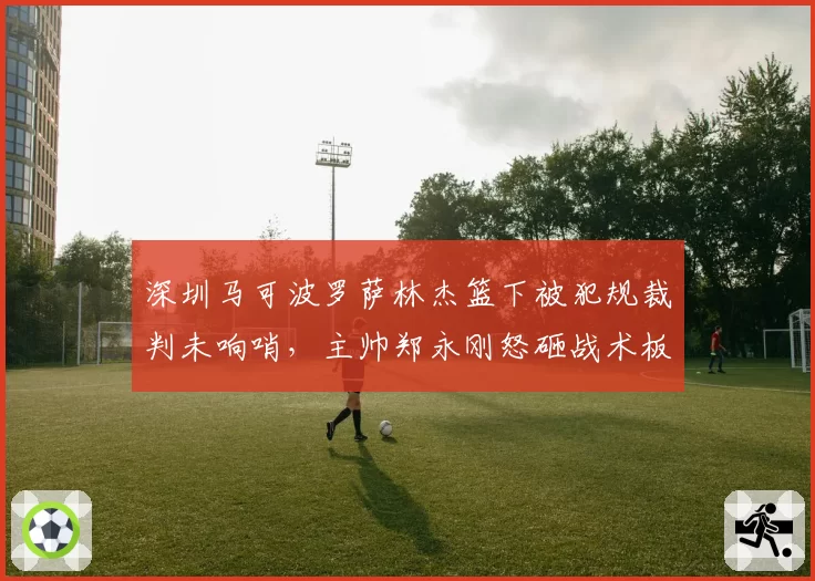 深圳马可波罗萨林杰篮下被犯规裁判未响哨，主帅郑永刚怒砸战术板吃T