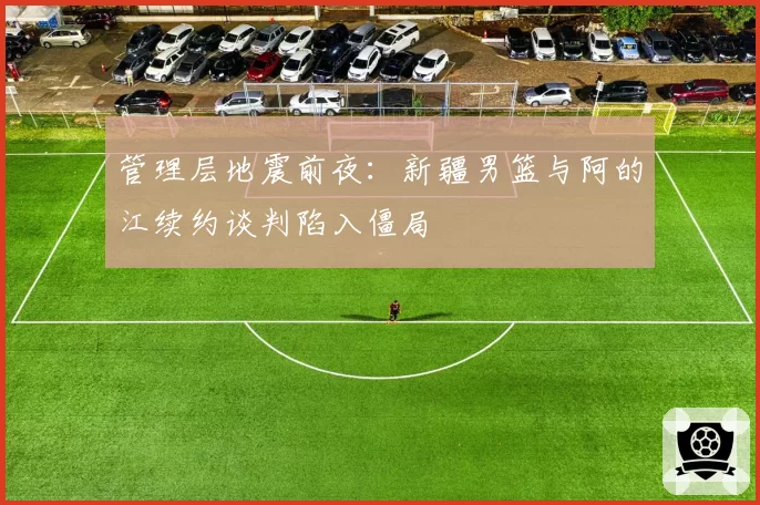 管理层地震前夜:新疆男篮与阿的江续约谈判陷入僵局