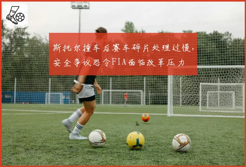 斯托尔撞车后赛车碎片处理过慢，安全争议恐令FIA面临改革压力