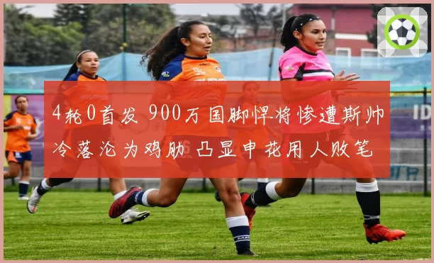 4轮0首发 900万国脚悍将惨遭斯帅冷落沦为鸡肋 凸显申花用人败笔