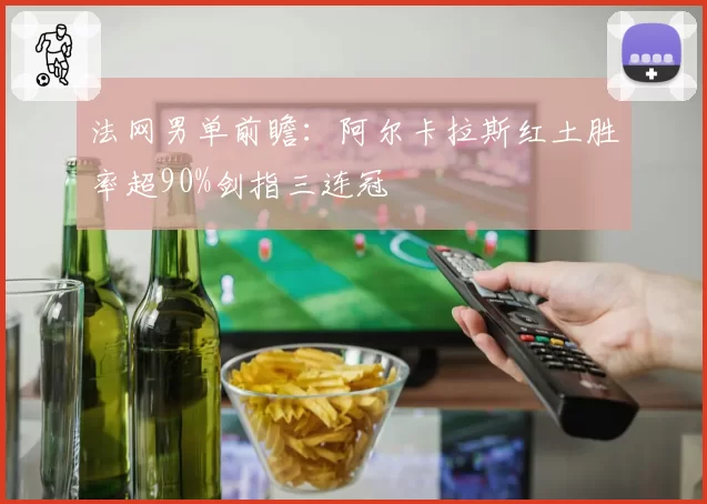 法网男单前瞻：阿尔卡拉斯红土胜率超90%剑指三连冠