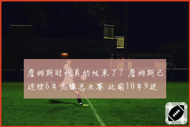 詹姆斯时代真的结束了？詹姆斯已连续6年无缘总决赛 此前10年9进