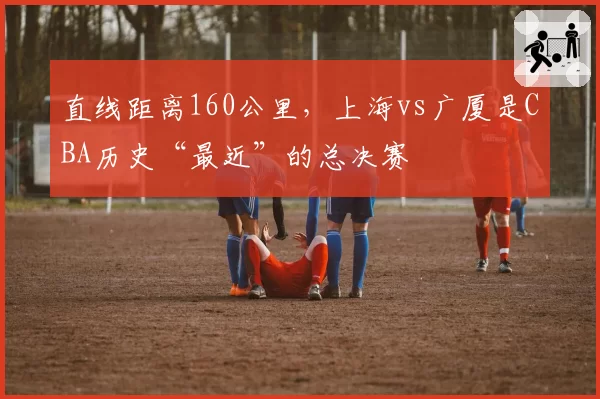 直线距离160公里,上海vs广厦是CBA历史“最近”的总决赛