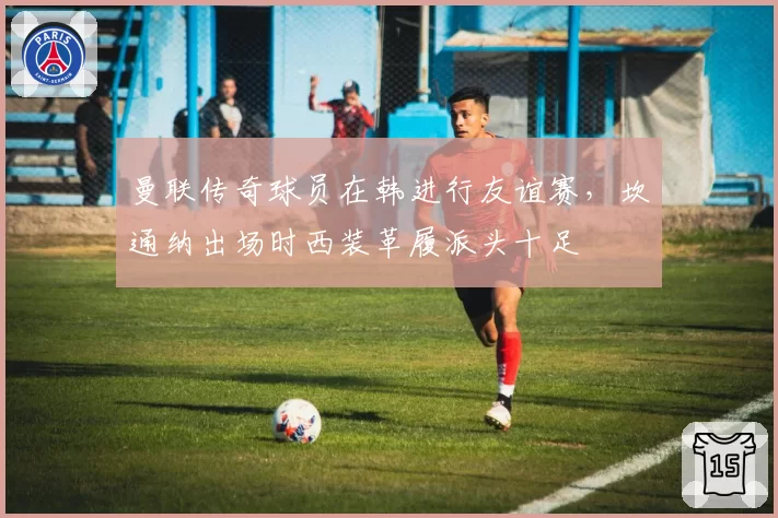 曼联传奇球员在韩进行友谊赛，坎通纳出场时西装革履派头十足