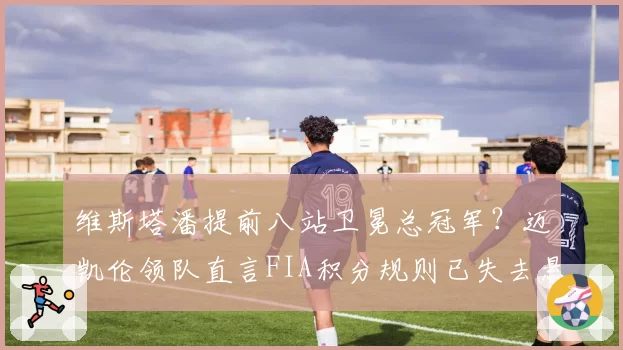 维斯塔潘提前八站卫冕总冠军?迈凯伦领队直言FIA积分规则已失去悬念