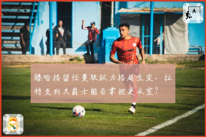 滕哈格留任曼联权力格局生变，拉特克利夫爵士能否掌控更衣室？