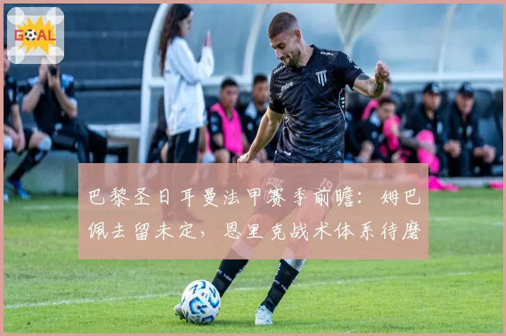 巴黎圣日耳曼法甲赛季前瞻:姆巴佩去留未定,恩里克战术体系待磨合