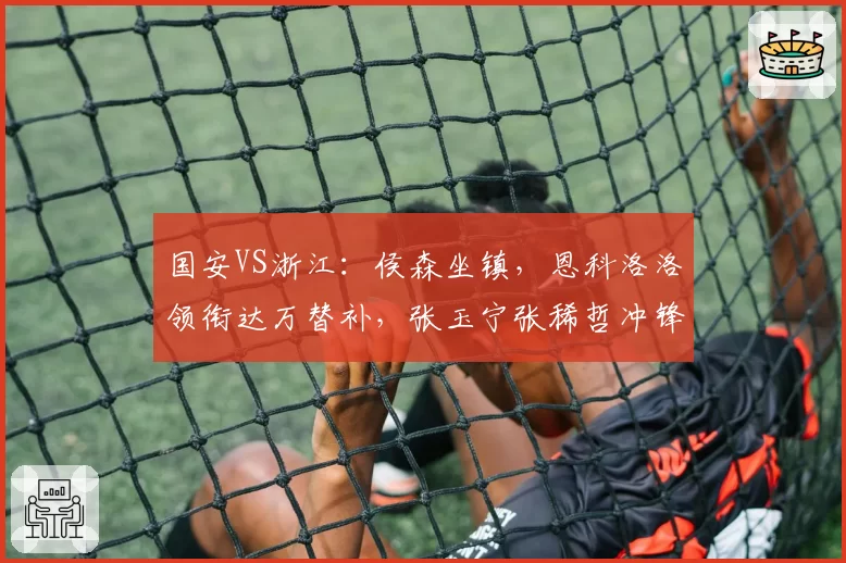 国安VS浙江：侯森坐镇，恩科洛洛领衔达万替补，张玉宁张稀哲冲锋