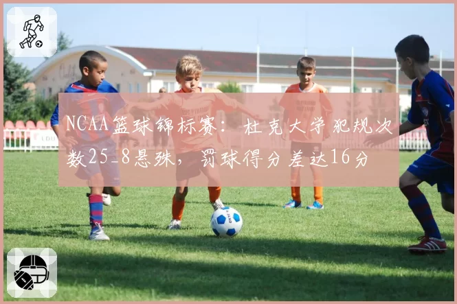 NCAA篮球锦标赛:杜克大学犯规次数25_8悬殊,罚球得分差达16分