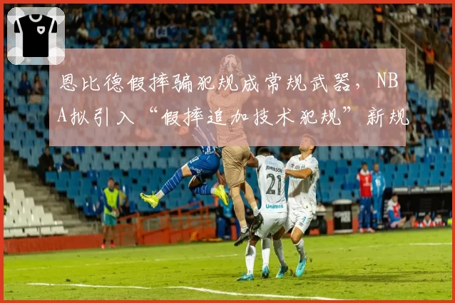 恩比德假摔骗犯规成常规武器，NBA拟引入“假摔追加技术犯规”新规