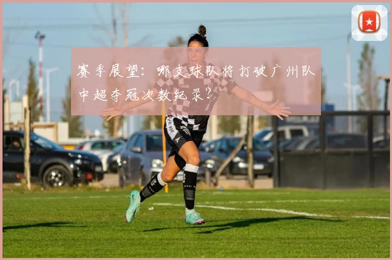 赛季展望：哪支球队将打破广州队中超夺冠次数纪录？