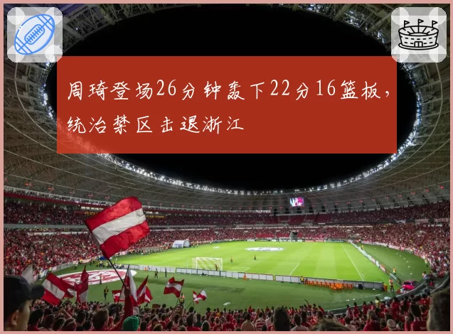 周琦登场26分钟轰下22分16篮板,统治禁区击退浙江