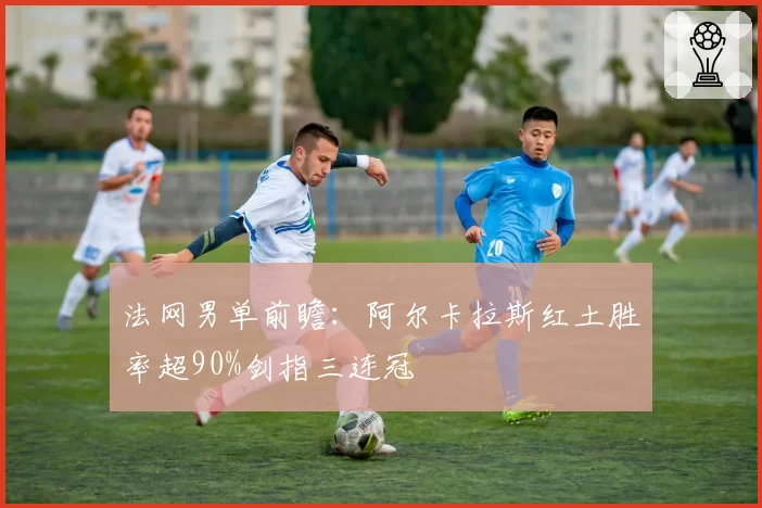 法网男单前瞻:阿尔卡拉斯红土胜率超90%剑指三连冠