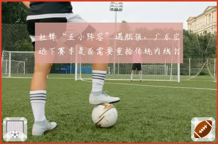 杜锋“五小阵容”遇瓶颈,广东宏远下赛季是否需要重拾传统内线打法