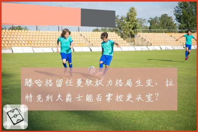 滕哈格留任曼联权力格局生变，拉特克利夫爵士能否掌控更衣室？