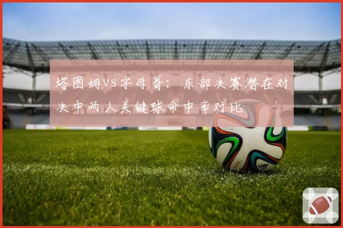 塔图姆vs字母哥：东部决赛潜在对决中两人关键球命中率对比