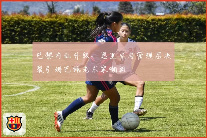 巴黎内乱升级,恩里克与管理层决裂引姆巴佩老东家嘲讽