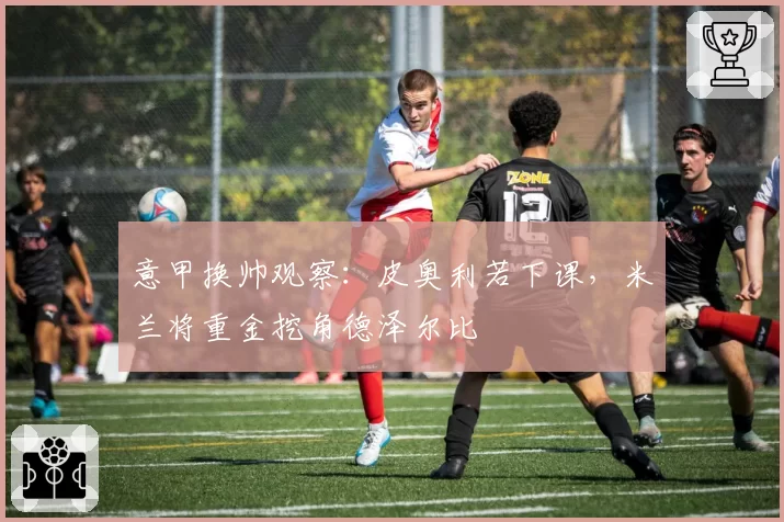意甲换帅观察：皮奥利若下课，米兰将重金挖角德泽尔比