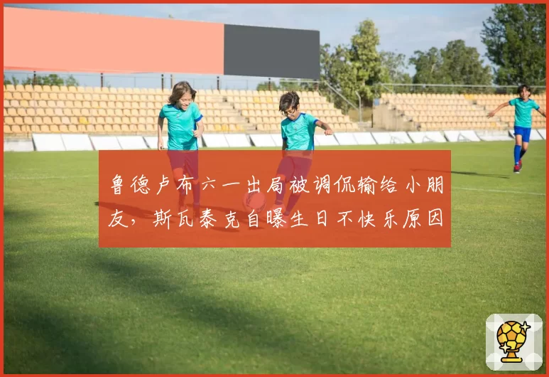 鲁德卢布六一出局被调侃输给小朋友，斯瓦泰克自曝生日不快乐原因