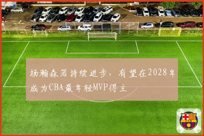 杨瀚森若持续进步，有望在2028年成为CBA最年轻MVP得主
